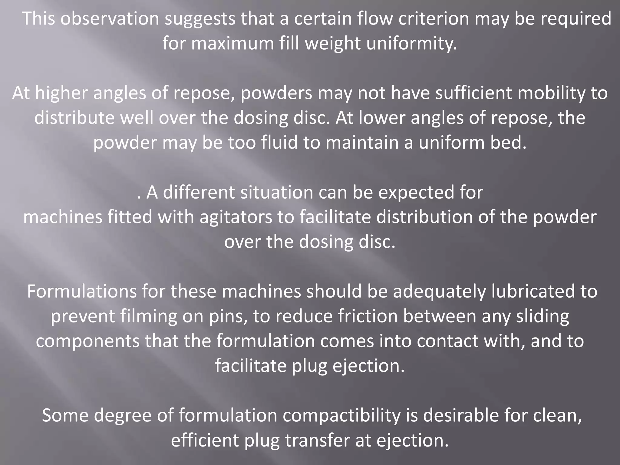 This observation suggests that a certain flow criterion may be required
for maximum fill weight uniformity.
At higher angles of repose, powders may not have sufficient mobility to
distribute well over the dosing disc. At lower angles of repose, the
powder may be too fluid to maintain a uniform bed.
. A different situation can be expected for
machines fitted with agitators to facilitate distribution of the powder
over the dosing disc.
Formulations for these machines should be adequately lubricated to
prevent filming on pins, to reduce friction between any sliding
components that the formulation comes into contact with, and to
facilitate plug ejection.
Some degree of formulation compactibility is desirable for clean,
efficient plug transfer at ejection.

 