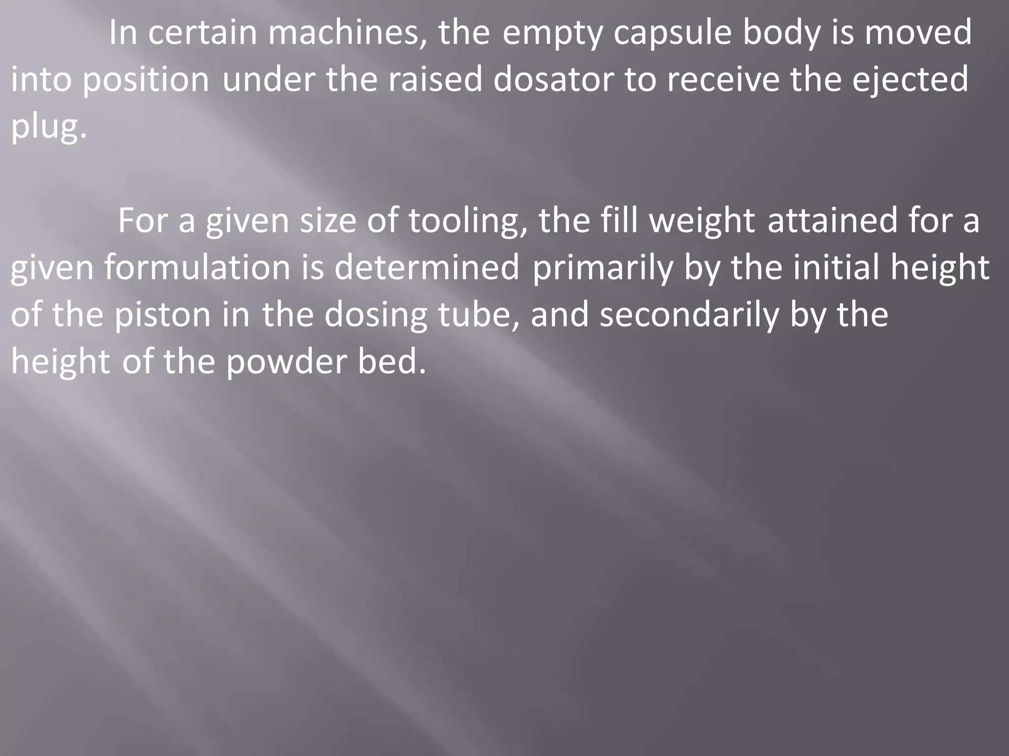 In certain machines, the empty capsule body is moved
into position under the raised dosator to receive the ejected
plug.

For a given size of tooling, the fill weight attained for a
given formulation is determined primarily by the initial height
of the piston in the dosing tube, and secondarily by the
height of the powder bed.

 