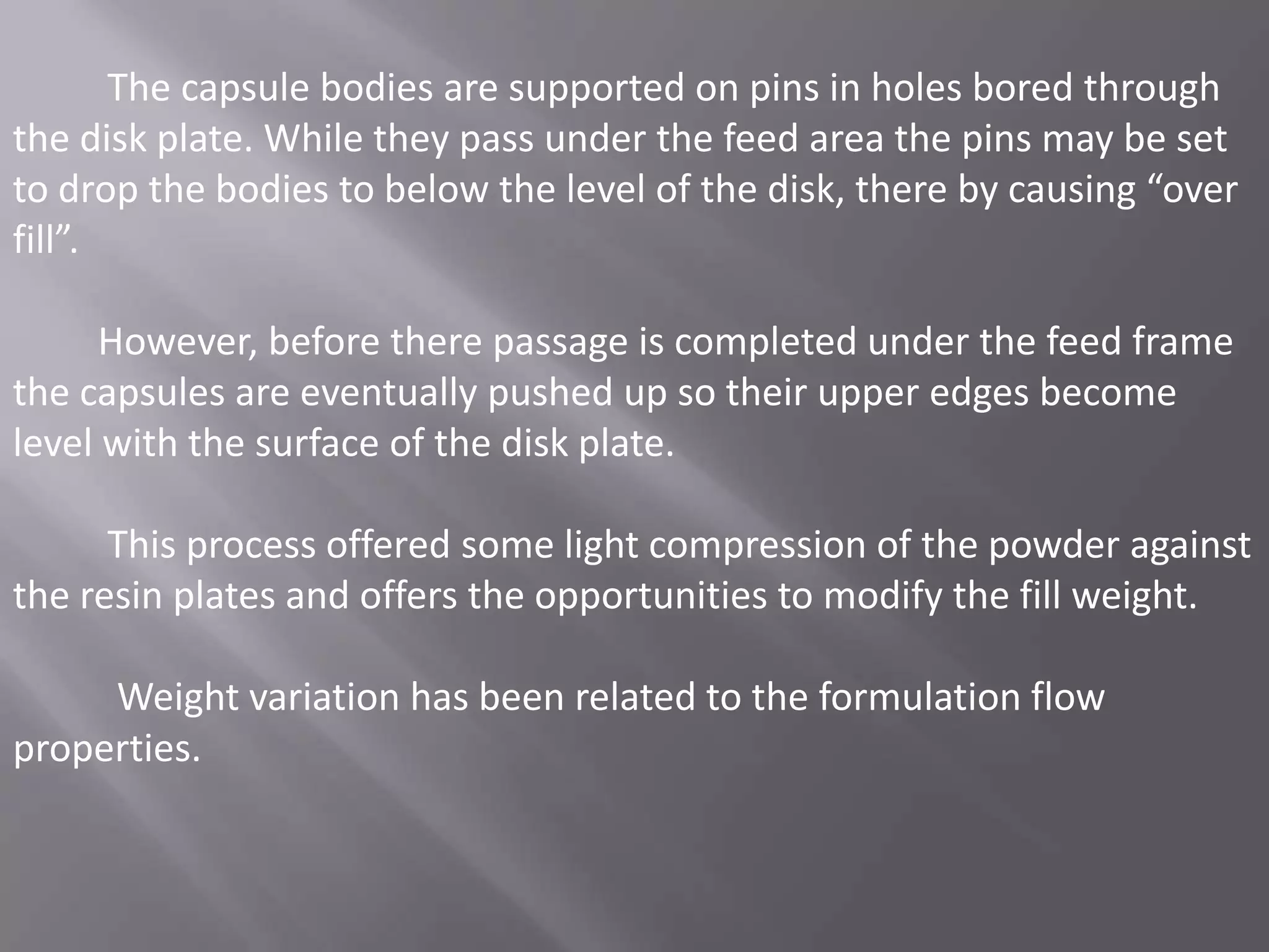 The capsule bodies are supported on pins in holes bored through
the disk plate. While they pass under the feed area the pins may be set
to drop the bodies to below the level of the disk, there by causing “over
fill”.
However, before there passage is completed under the feed frame
the capsules are eventually pushed up so their upper edges become
level with the surface of the disk plate.
This process offered some light compression of the powder against
the resin plates and offers the opportunities to modify the fill weight.

Weight variation has been related to the formulation flow
properties.

 