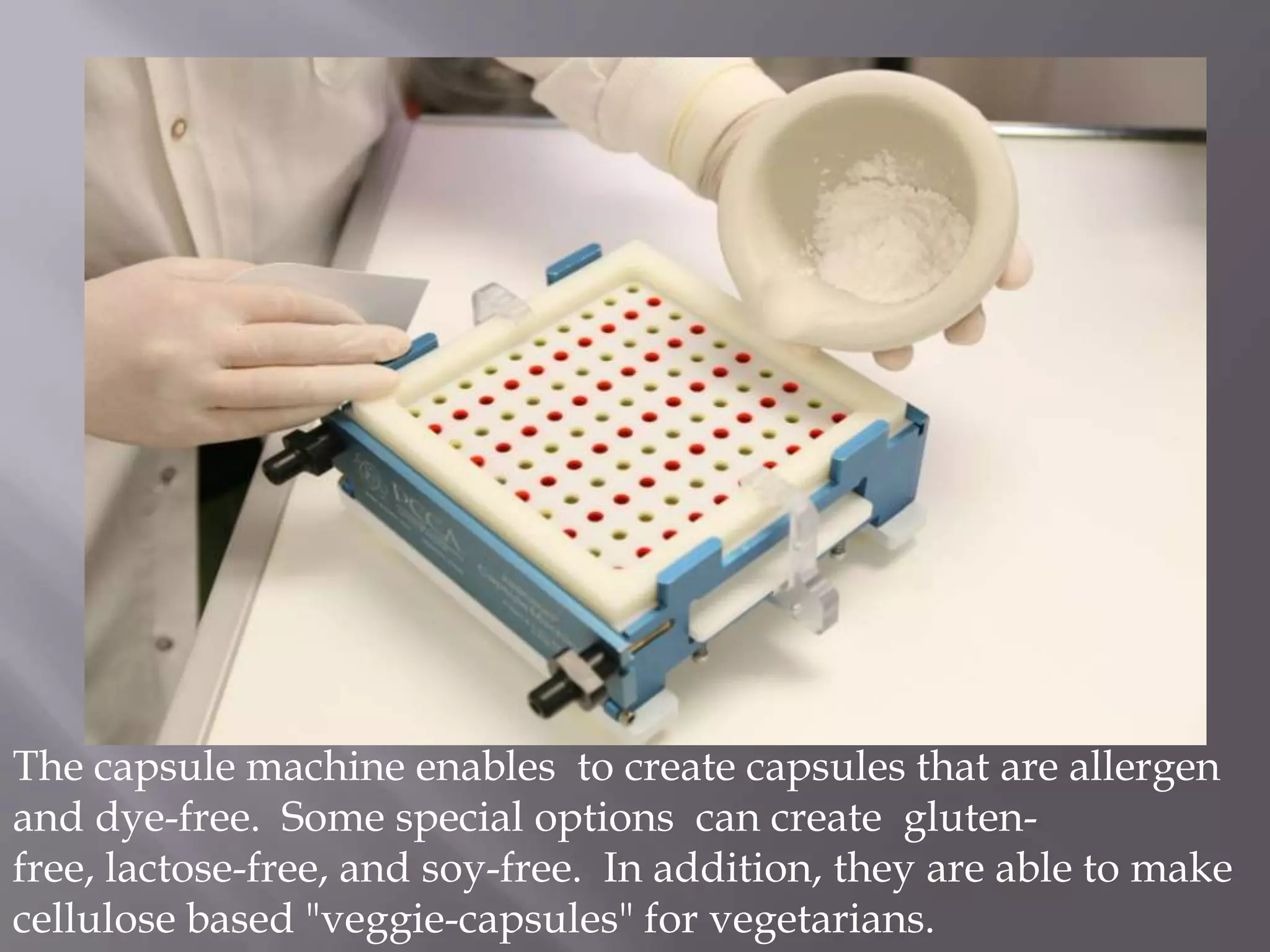 The capsule machine enables to create capsules that are allergen
and dye-free. Some special options can create glutenfree, lactose-free, and soy-free. In addition, they are able to make
cellulose based "veggie-capsules" for vegetarians.

 