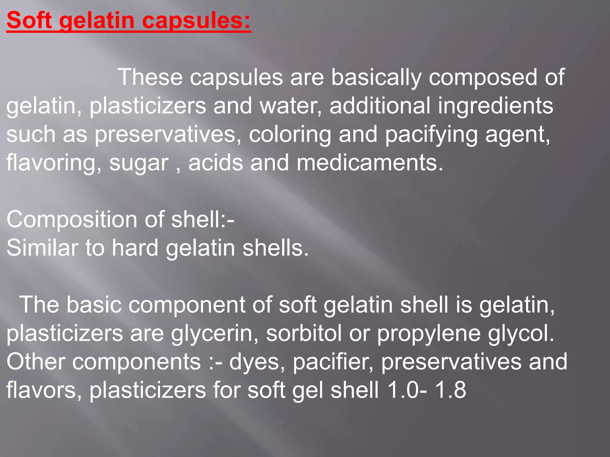 Soft gelatin capsules:
These capsules are basically composed of
gelatin, plasticizers and water, additional ingredients
such as preservatives, coloring and pacifying agent,
flavoring, sugar , acids and medicaments.
Composition of shell:Similar to hard gelatin shells.
The basic component of soft gelatin shell is gelatin,
plasticizers are glycerin, sorbitol or propylene glycol.
Other components :- dyes, pacifier, preservatives and
flavors, plasticizers for soft gel shell 1.0- 1.8

 