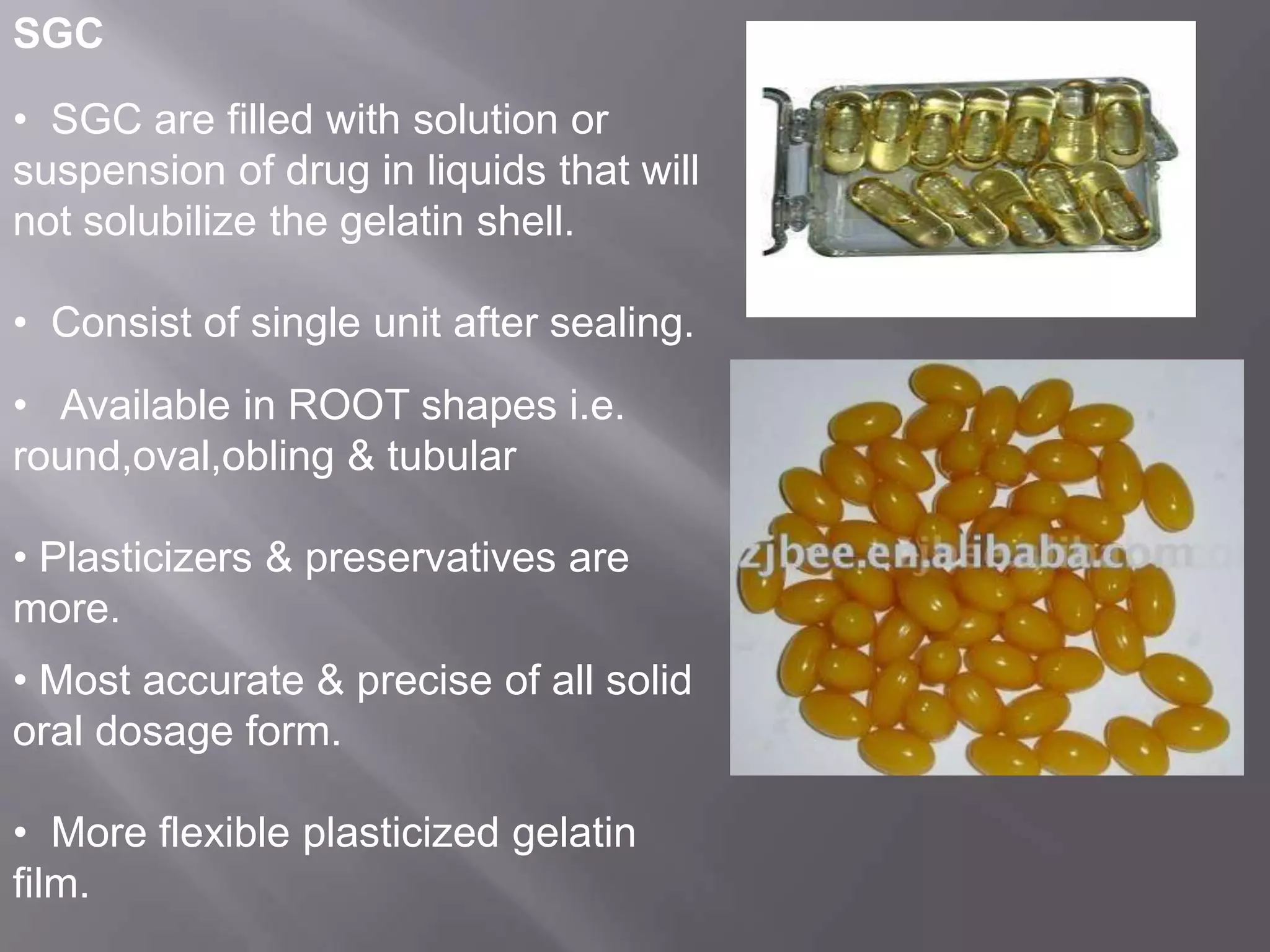 SGC
• SGC are filled with solution or
suspension of drug in liquids that will
not solubilize the gelatin shell.
• Consist of single unit after sealing.
• Available in ROOT shapes i.e.
round,oval,obling & tubular
• Plasticizers & preservatives are
more.
• Most accurate & precise of all solid
oral dosage form.
• More flexible plasticized gelatin
film.

 