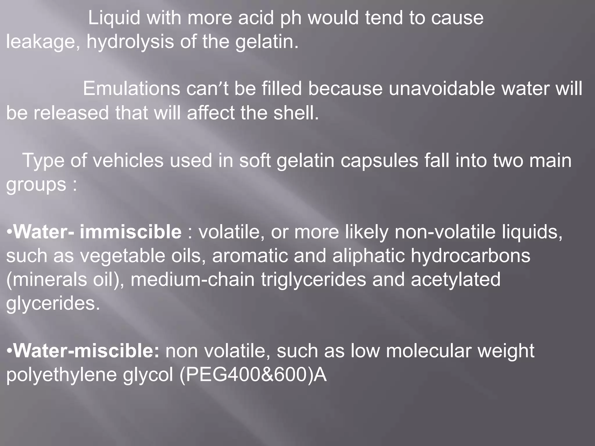 Liquid with more acid ph would tend to cause
leakage, hydrolysis of the gelatin.
Emulations can’t be filled because unavoidable water will
be released that will affect the shell.
Type of vehicles used in soft gelatin capsules fall into two main
groups :

•Water- immiscible : volatile, or more likely non-volatile liquids,
such as vegetable oils, aromatic and aliphatic hydrocarbons
(minerals oil), medium-chain triglycerides and acetylated
glycerides.
•Water-miscible: non volatile, such as low molecular weight
polyethylene glycol (PEG400&600)A

 