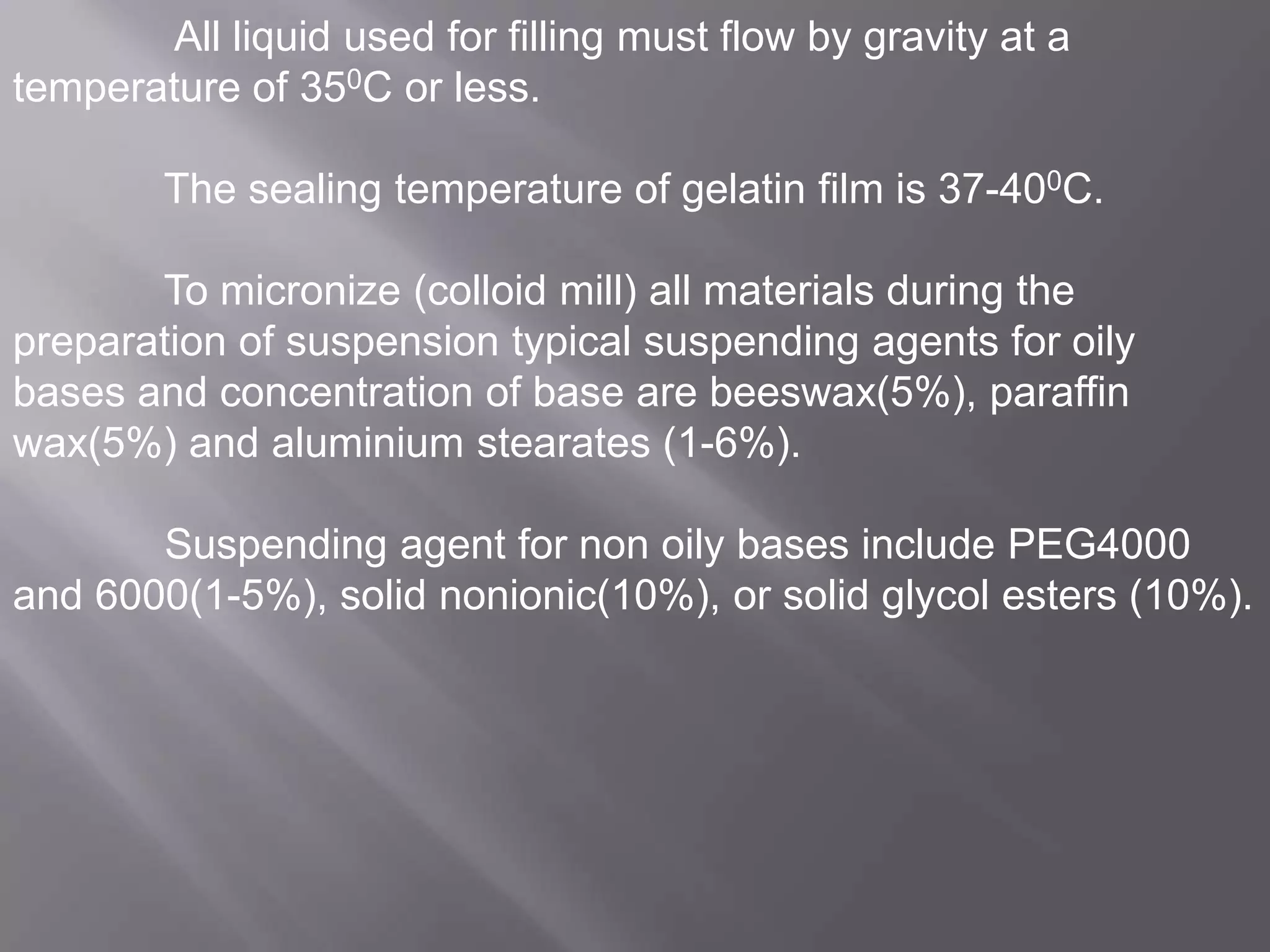 All liquid used for filling must flow by gravity at a
temperature of 350C or less.
The sealing temperature of gelatin film is 37-400C.
To micronize (colloid mill) all materials during the
preparation of suspension typical suspending agents for oily
bases and concentration of base are beeswax(5%), paraffin
wax(5%) and aluminium stearates (1-6%).
Suspending agent for non oily bases include PEG4000
and 6000(1-5%), solid nonionic(10%), or solid glycol esters (10%).

 