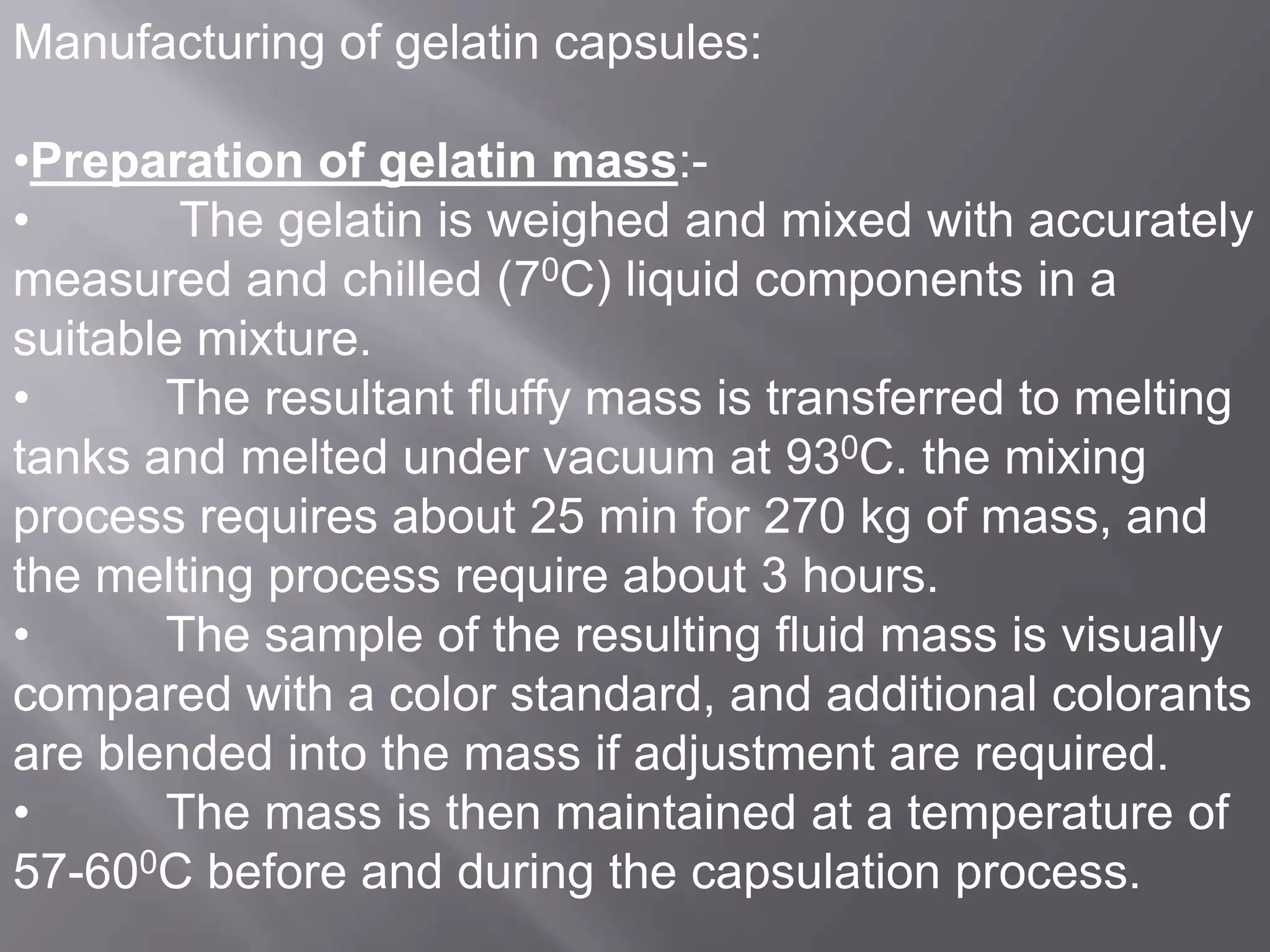 Manufacturing of gelatin capsules:
•Preparation of gelatin mass:•
The gelatin is weighed and mixed with accurately
measured and chilled (70C) liquid components in a
suitable mixture.
•
The resultant fluffy mass is transferred to melting
tanks and melted under vacuum at 930C. the mixing
process requires about 25 min for 270 kg of mass, and
the melting process require about 3 hours.
•
The sample of the resulting fluid mass is visually
compared with a color standard, and additional colorants
are blended into the mass if adjustment are required.
•
The mass is then maintained at a temperature of
57-600C before and during the capsulation process.

 