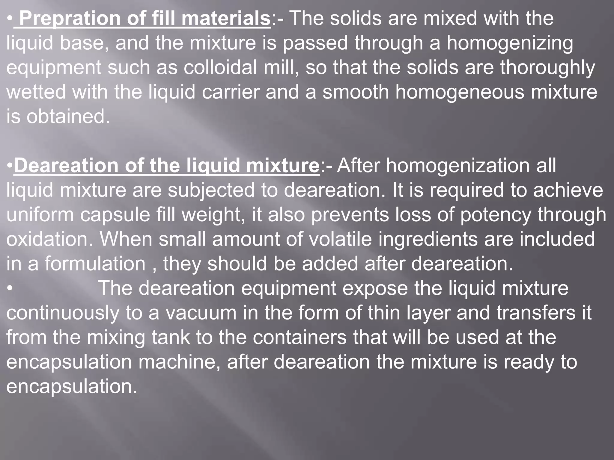 • Prepration of fill materials:- The solids are mixed with the
liquid base, and the mixture is passed through a homogenizing
equipment such as colloidal mill, so that the solids are thoroughly
wetted with the liquid carrier and a smooth homogeneous mixture
is obtained.
•Deareation of the liquid mixture:- After homogenization all
liquid mixture are subjected to deareation. It is required to achieve
uniform capsule fill weight, it also prevents loss of potency through
oxidation. When small amount of volatile ingredients are included
in a formulation , they should be added after deareation.
•
The deareation equipment expose the liquid mixture
continuously to a vacuum in the form of thin layer and transfers it
from the mixing tank to the containers that will be used at the
encapsulation machine, after deareation the mixture is ready to
encapsulation.

 