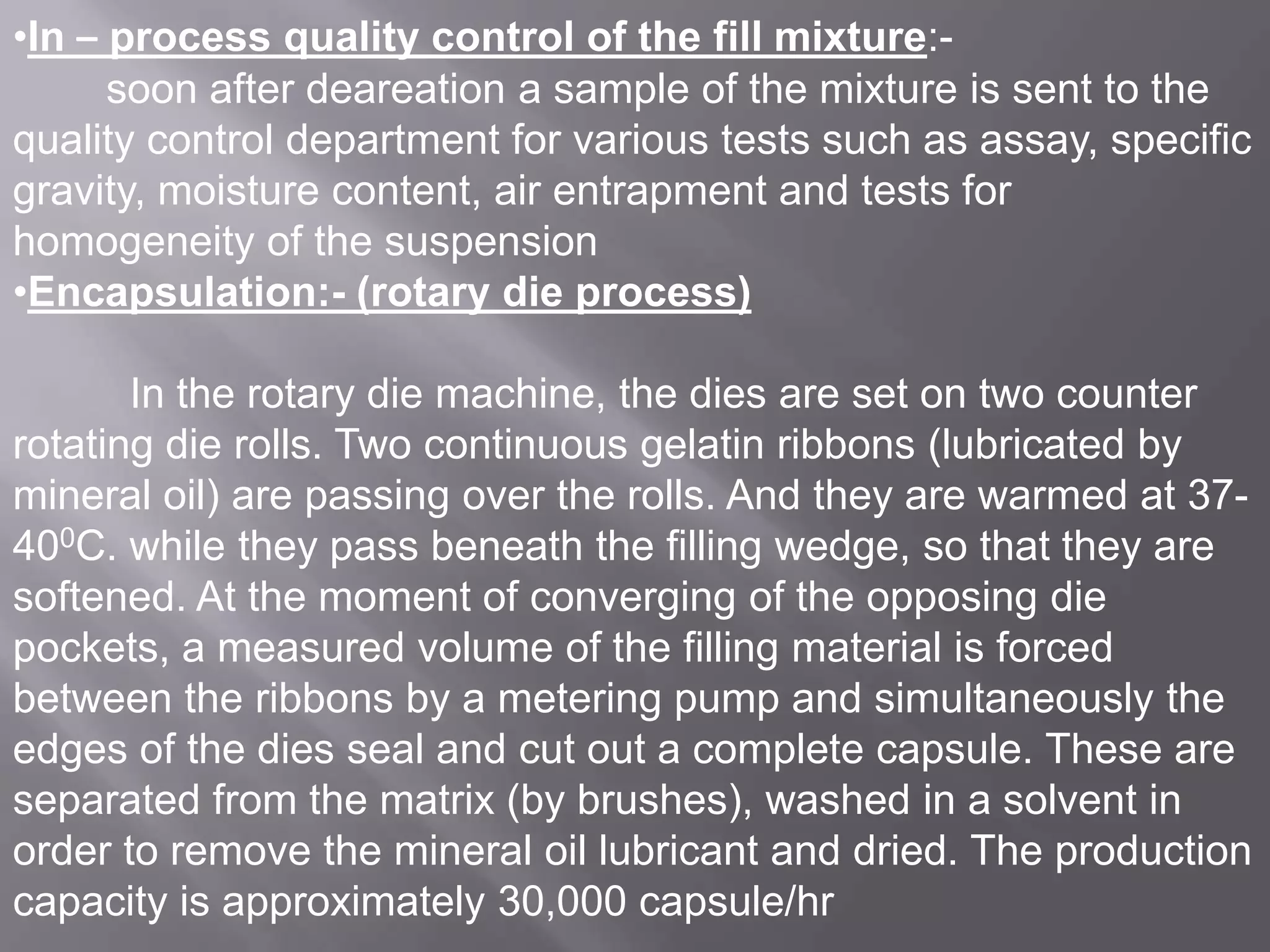 •In – process quality control of the fill mixture:soon after deareation a sample of the mixture is sent to the
quality control department for various tests such as assay, specific
gravity, moisture content, air entrapment and tests for
homogeneity of the suspension
•Encapsulation:- (rotary die process)
In the rotary die machine, the dies are set on two counter
rotating die rolls. Two continuous gelatin ribbons (lubricated by
mineral oil) are passing over the rolls. And they are warmed at 37400C. while they pass beneath the filling wedge, so that they are
softened. At the moment of converging of the opposing die
pockets, a measured volume of the filling material is forced
between the ribbons by a metering pump and simultaneously the
edges of the dies seal and cut out a complete capsule. These are
separated from the matrix (by brushes), washed in a solvent in
order to remove the mineral oil lubricant and dried. The production
capacity is approximately 30,000 capsule/hr

 