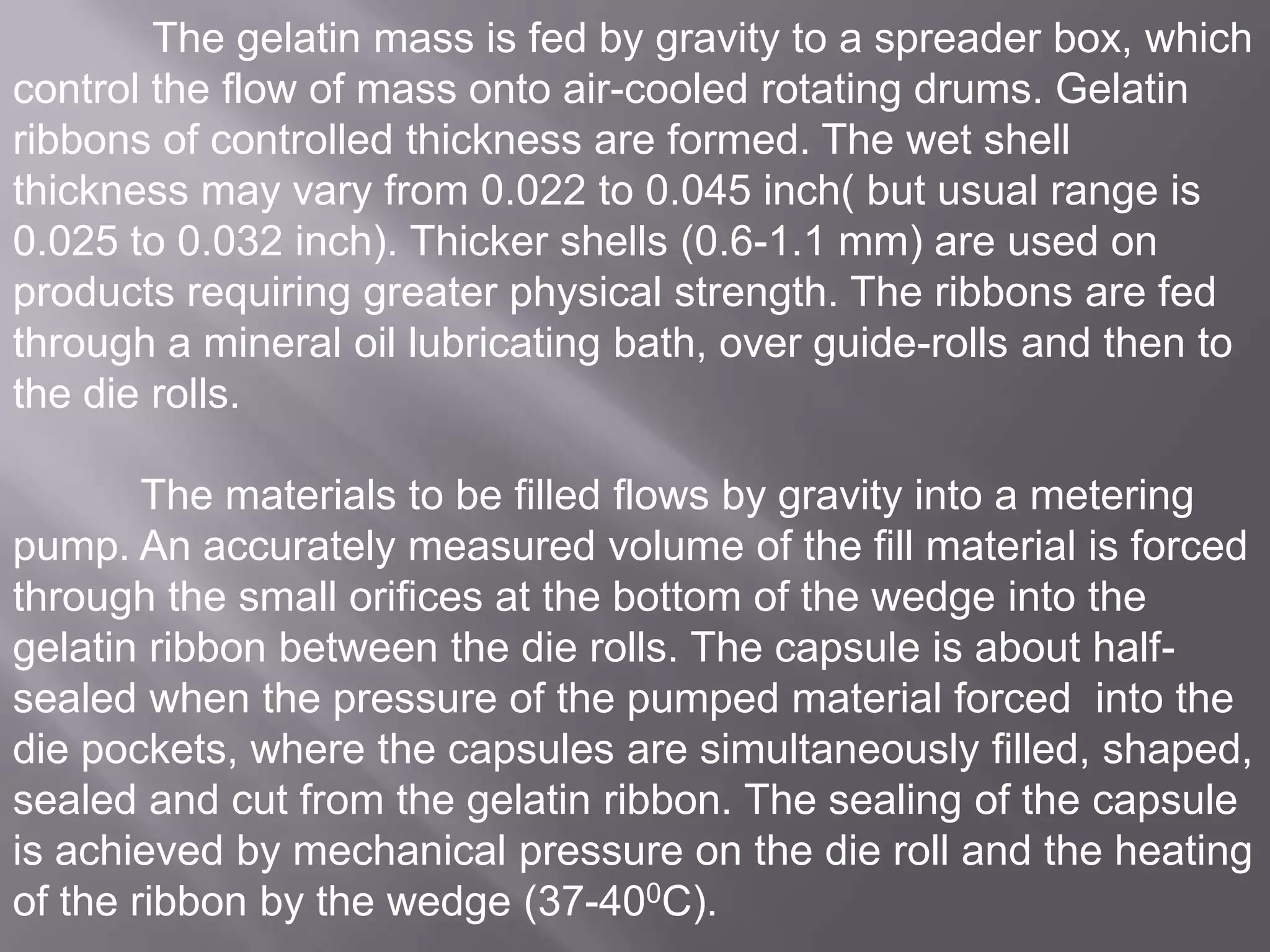 The gelatin mass is fed by gravity to a spreader box, which
control the flow of mass onto air-cooled rotating drums. Gelatin
ribbons of controlled thickness are formed. The wet shell
thickness may vary from 0.022 to 0.045 inch( but usual range is
0.025 to 0.032 inch). Thicker shells (0.6-1.1 mm) are used on
products requiring greater physical strength. The ribbons are fed
through a mineral oil lubricating bath, over guide-rolls and then to
the die rolls.
The materials to be filled flows by gravity into a metering
pump. An accurately measured volume of the fill material is forced
through the small orifices at the bottom of the wedge into the
gelatin ribbon between the die rolls. The capsule is about halfsealed when the pressure of the pumped material forced into the
die pockets, where the capsules are simultaneously filled, shaped,
sealed and cut from the gelatin ribbon. The sealing of the capsule
is achieved by mechanical pressure on the die roll and the heating
of the ribbon by the wedge (37-400C).

 