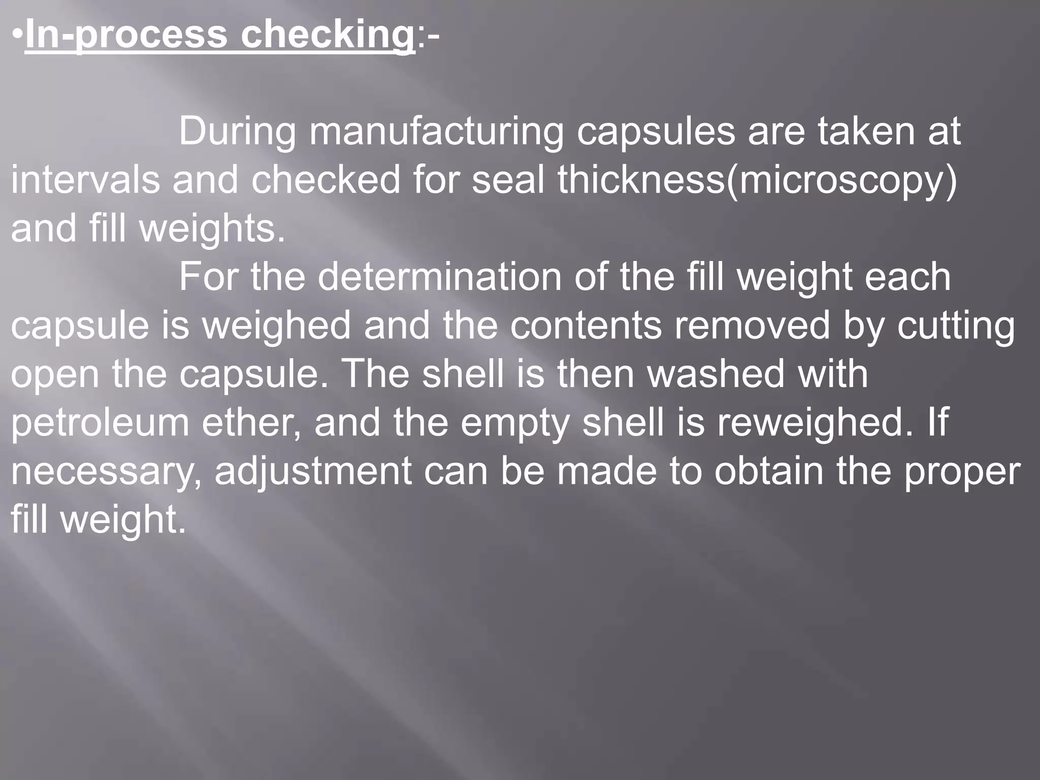 •In-process checking:During manufacturing capsules are taken at
intervals and checked for seal thickness(microscopy)
and fill weights.
For the determination of the fill weight each
capsule is weighed and the contents removed by cutting
open the capsule. The shell is then washed with
petroleum ether, and the empty shell is reweighed. If
necessary, adjustment can be made to obtain the proper
fill weight.

 