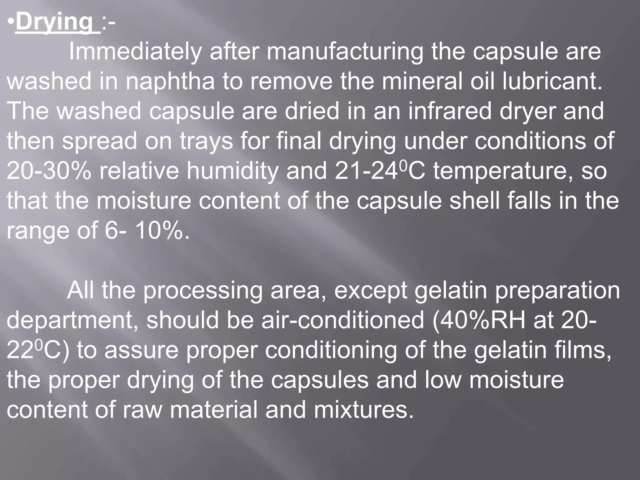 •Drying :Immediately after manufacturing the capsule are
washed in naphtha to remove the mineral oil lubricant.
The washed capsule are dried in an infrared dryer and
then spread on trays for final drying under conditions of
20-30% relative humidity and 21-240C temperature, so
that the moisture content of the capsule shell falls in the
range of 6- 10%.
All the processing area, except gelatin preparation
department, should be air-conditioned (40%RH at 20220C) to assure proper conditioning of the gelatin films,
the proper drying of the capsules and low moisture
content of raw material and mixtures.

 