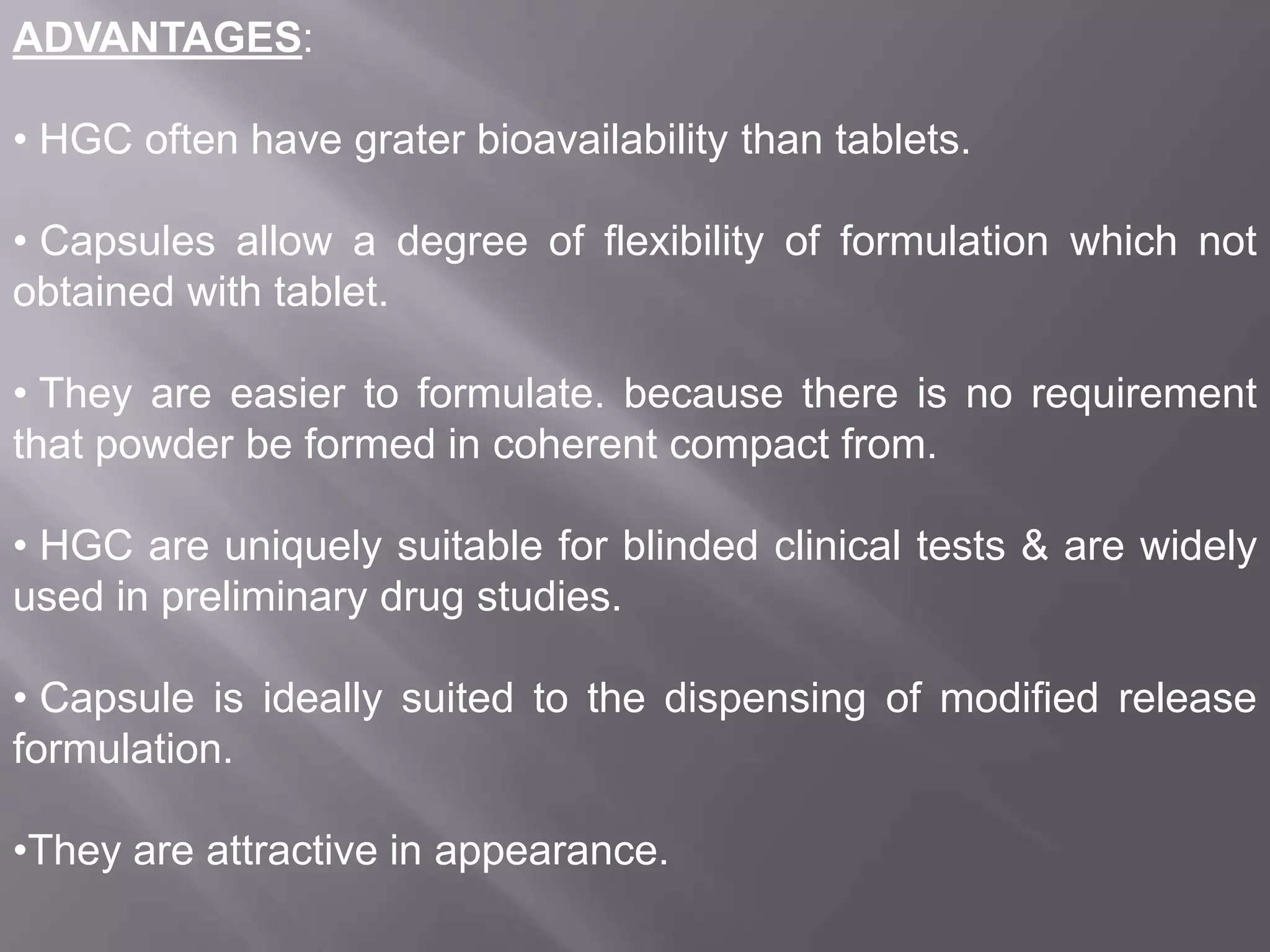 ADVANTAGES:
• HGC often have grater bioavailability than tablets.
• Capsules allow a degree of flexibility of formulation which not
obtained with tablet.
• They are easier to formulate. because there is no requirement
that powder be formed in coherent compact from.
• HGC are uniquely suitable for blinded clinical tests & are widely
used in preliminary drug studies.
• Capsule is ideally suited to the dispensing of modified release
formulation.
•They are attractive in appearance.

 