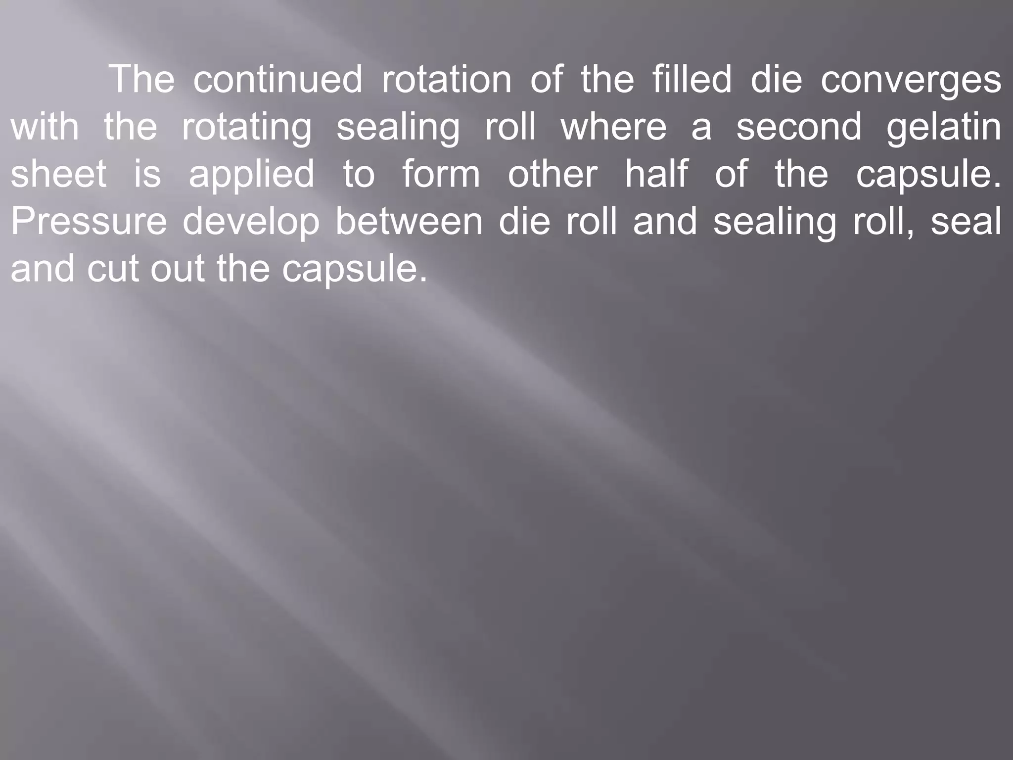 The continued rotation of the filled die converges
with the rotating sealing roll where a second gelatin
sheet is applied to form other half of the capsule.
Pressure develop between die roll and sealing roll, seal
and cut out the capsule.

 