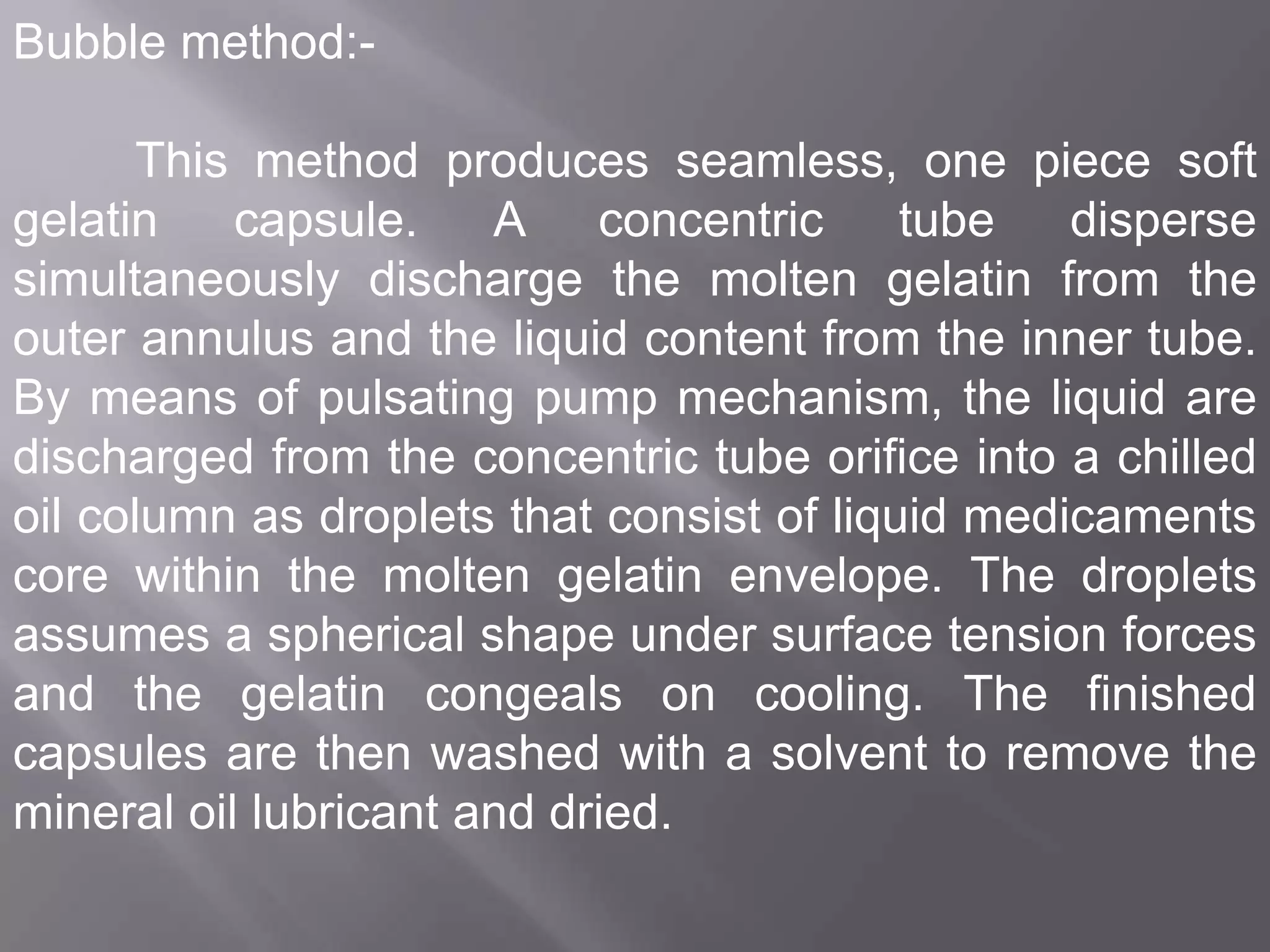 Bubble method:This method produces seamless, one piece soft
gelatin
capsule.
A concentric
tube
disperse
simultaneously discharge the molten gelatin from the
outer annulus and the liquid content from the inner tube.
By means of pulsating pump mechanism, the liquid are
discharged from the concentric tube orifice into a chilled
oil column as droplets that consist of liquid medicaments
core within the molten gelatin envelope. The droplets
assumes a spherical shape under surface tension forces
and the gelatin congeals on cooling. The finished
capsules are then washed with a solvent to remove the
mineral oil lubricant and dried.

 