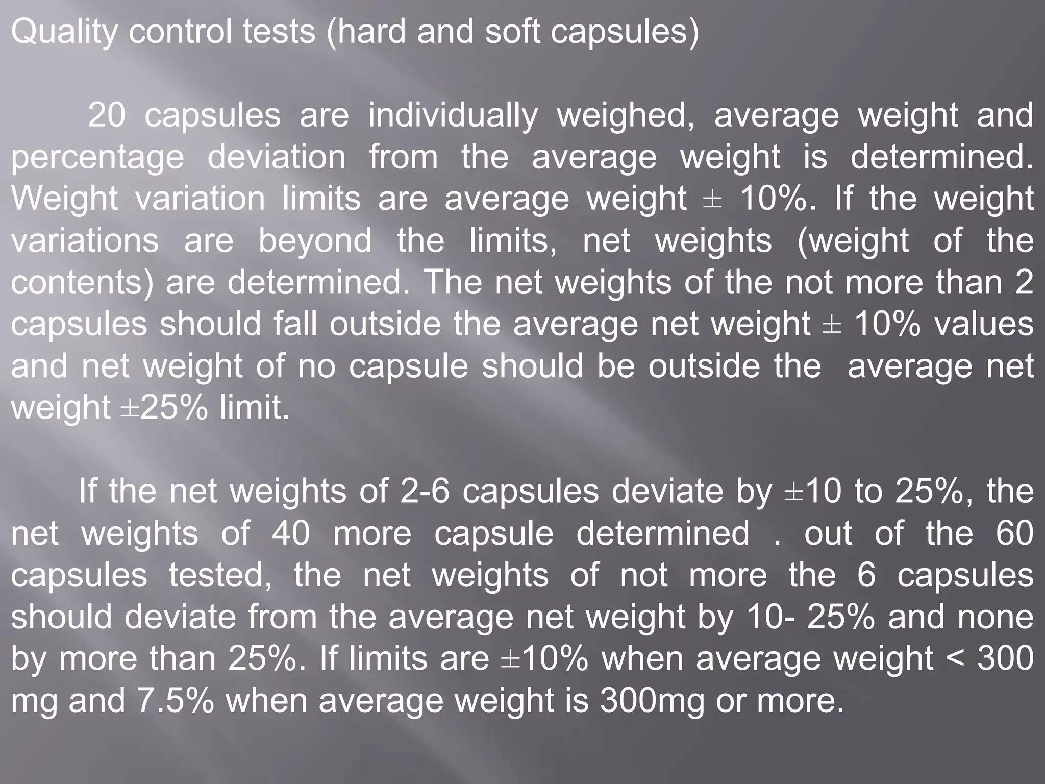 Quality control tests (hard and soft capsules)
20 capsules are individually weighed, average weight and
percentage deviation from the average weight is determined.
Weight variation limits are average weight ± 10%. If the weight
variations are beyond the limits, net weights (weight of the
contents) are determined. The net weights of the not more than 2
capsules should fall outside the average net weight ± 10% values
and net weight of no capsule should be outside the average net
weight ±25% limit.
If the net weights of 2-6 capsules deviate by ±10 to 25%, the
net weights of 40 more capsule determined . out of the 60
capsules tested, the net weights of not more the 6 capsules
should deviate from the average net weight by 10- 25% and none
by more than 25%. If limits are ±10% when average weight < 300
mg and 7.5% when average weight is 300mg or more.

 