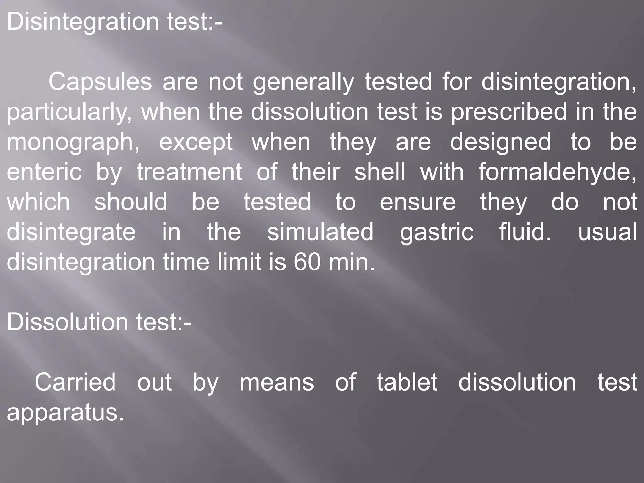 Disintegration test:Capsules are not generally tested for disintegration,
particularly, when the dissolution test is prescribed in the
monograph, except when they are designed to be
enteric by treatment of their shell with formaldehyde,
which should be tested to ensure they do not
disintegrate in the simulated gastric fluid. usual
disintegration time limit is 60 min.
Dissolution test:Carried out by means of tablet dissolution test
apparatus.

 