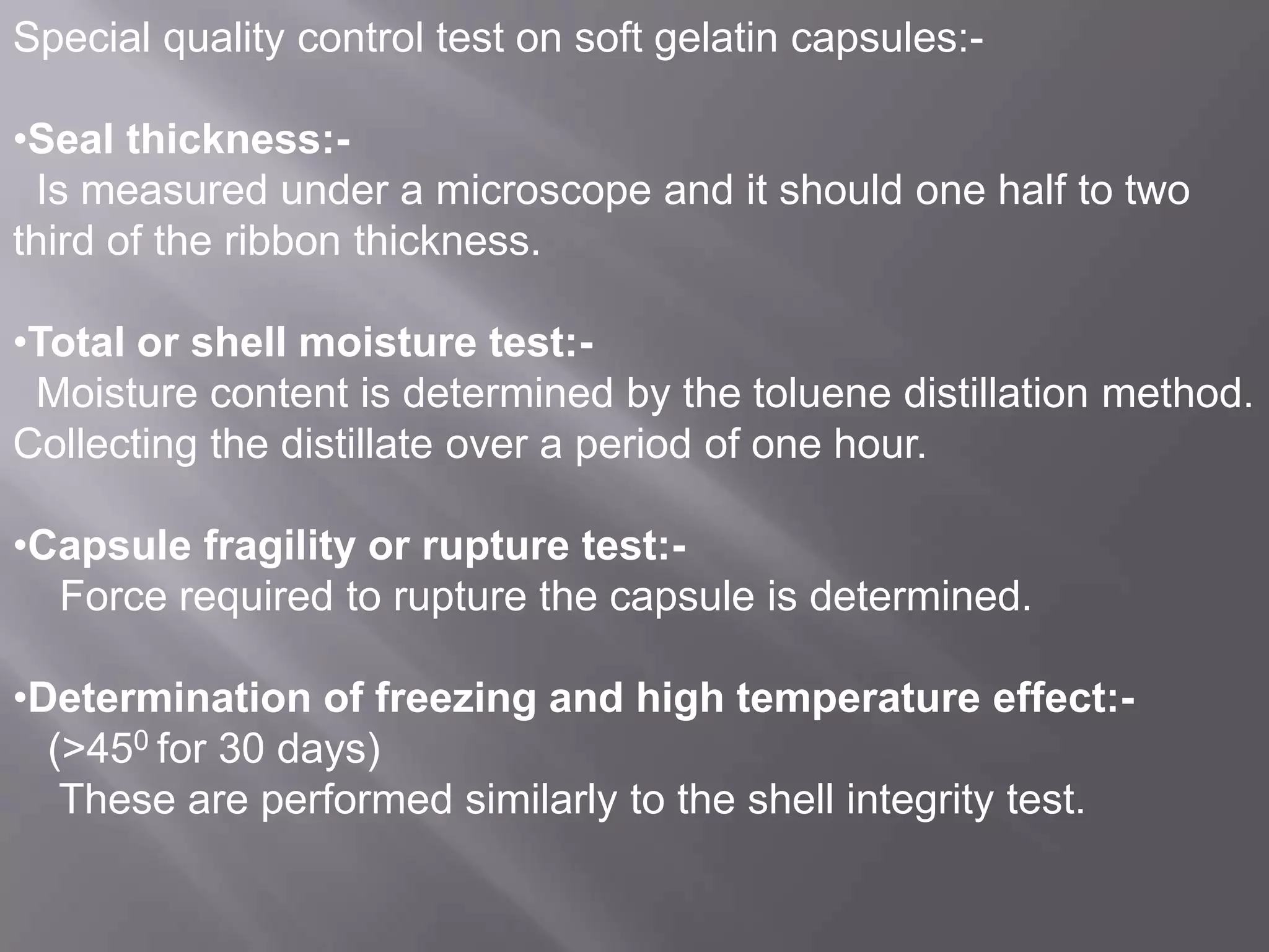 Special quality control test on soft gelatin capsules:•Seal thickness:Is measured under a microscope and it should one half to two
third of the ribbon thickness.
•Total or shell moisture test:Moisture content is determined by the toluene distillation method.
Collecting the distillate over a period of one hour.
•Capsule fragility or rupture test:Force required to rupture the capsule is determined.

•Determination of freezing and high temperature effect:(>450 for 30 days)
These are performed similarly to the shell integrity test.

 