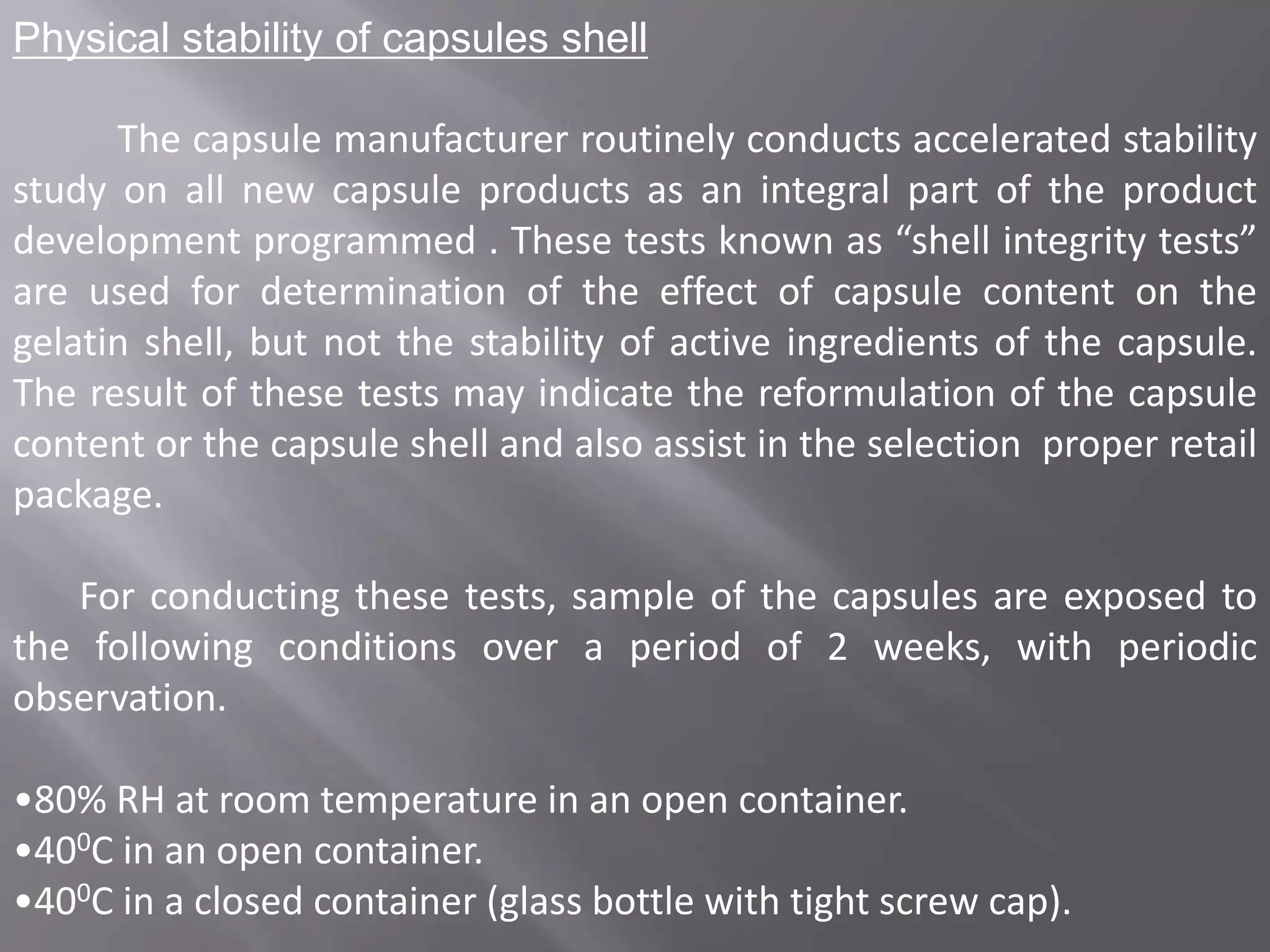 Physical stability of capsules shell

The capsule manufacturer routinely conducts accelerated stability
study on all new capsule products as an integral part of the product
development programmed . These tests known as “shell integrity tests”
are used for determination of the effect of capsule content on the
gelatin shell, but not the stability of active ingredients of the capsule.
The result of these tests may indicate the reformulation of the capsule
content or the capsule shell and also assist in the selection proper retail
package.
For conducting these tests, sample of the capsules are exposed to
the following conditions over a period of 2 weeks, with periodic
observation.
•80% RH at room temperature in an open container.
•400C in an open container.
•400C in a closed container (glass bottle with tight screw cap).

 