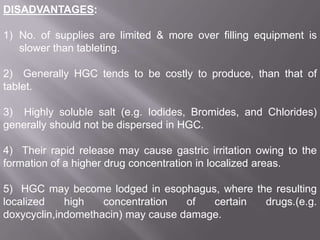 DISADVANTAGES:
1) No. of supplies are limited & more over filling equipment is
slower than tableting.

2) Generally HGC tends to be costly to produce, than that of
tablet.
3) Highly soluble salt (e.g. Iodides, Bromides, and Chlorides)
generally should not be dispersed in HGC.
4) Their rapid release may cause gastric irritation owing to the
formation of a higher drug concentration in localized areas.

5) HGC may become lodged in esophagus, where the resulting
localized
high
concentration
of
certain
drugs.(e.g.
doxycyclin,indomethacin) may cause damage.

 