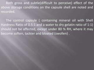 Both gross and subtle(difficult to perceive) effect of the
above storage conditions on the capsule shell are noted and
recorded.

The control capsule ( containing mineral oil with Shell
Hardness Ratio of 0.5:1 and a water to dry gelatin ratio of 1:1)
should not be affected, except under 80 % RH, where it may
become soften, tackier and bloated (swollen) .

 