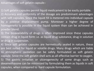 Advantages of soft gelatin capsule:-

1) Soft gelatin capsules permit liquid medicament to be easily portable.
2) Accuracy and uniformity of the dosage are predominant advantages
with soft capsules. Since the liquid fill is metered into individual capsule
by a positive displacement pump. Moreover a higher degree of
homogeneity is possible in the liquid system than can be achieved in
powder blend.
3) The bioavailability of drugs is often improved since these capsules
contain drug in liquid form i.e. as liquid drug substance, drug in solution
or drug in suspension.
4) Since soft gelatin capsules are hermetically sealed in nature, these
are best suited for liquid or volatile drugs. Many drugs which are liable
to atmospheric oxidation can be safely formulated as soft gelatin
capsule. Since the soft gelatin shell acts as all effective barrier to oxygen.
5) The gastric irritation or ulcerogenecity of some drugs such as
dexamethasone can be minimized by formulating them as liquids in soft
capsules, when compared to hard capsule formulation.

 