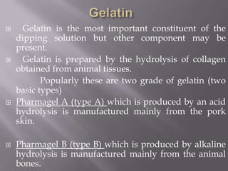 







Gelatin is the most important constituent of the
dipping solution but other component may be
present.
Gelatin is prepared by the hydrolysis of collagen
obtained from animal tissues.
Popularly these are two grade of gelatin (two
basic types)
Pharmagel A (type A) which is produced by an acid
hydrolysis is manufactured mainly from the pork
skin.
Pharmagel B (type B) which is produced by alkaline
hydrolysis is manufactured mainly from the animal
bones.

 