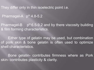 They differ only in thin isoelectric point i.e.
Pharmagel-A pH 4.8-5.2
Pharmagel-B pH 6.5-9.2 and by there viscosity building
& film forming characteristics.

Either type of gelatin may be used, but combination
of pork skin & bone gelatin is often used to optimize
shell characteristics.
Bone gelatin- contributes firmness where as Pork
skin- contributes plasticity & clarity.

 