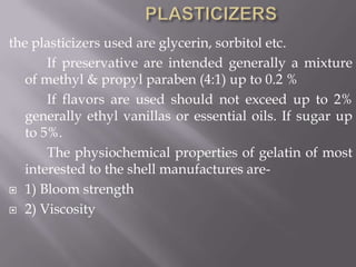 the plasticizers used are glycerin, sorbitol etc.
If preservative are intended generally a mixture
of methyl & propyl paraben (4:1) up to 0.2 %
If flavors are used should not exceed up to 2%
generally ethyl vanillas or essential oils. If sugar up
to 5%.
The physiochemical properties of gelatin of most
interested to the shell manufactures are 1) Bloom strength
 2) Viscosity

 