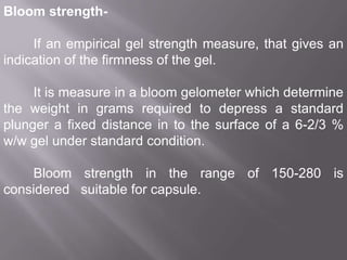 Bloom strengthIf an empirical gel strength measure, that gives an
indication of the firmness of the gel.
It is measure in a bloom gelometer which determine
the weight in grams required to depress a standard
plunger a fixed distance in to the surface of a 6-2/3 %
w/w gel under standard condition.

Bloom strength in the range of 150-280 is
considered suitable for capsule.

 
