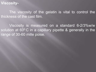 ViscosityThe viscosity of the gelatin is vital to control the
thickness of the cast film.
Viscosity is measured on a standard 6-2/3%w/w
solution at 600 C in a capillary pipette & generally in the
range of 30-60 mille poise.

 