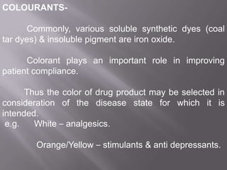 COLOURANTSCommonly, various soluble synthetic dyes (coal
tar dyes) & insoluble pigment are iron oxide.
Colorant plays an important role in improving
patient compliance.
Thus the color of drug product may be selected in
consideration of the disease state for which it is
intended.
e.g.
White – analgesics.
Orange/Yellow – stimulants & anti depressants.

 