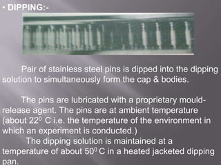 • DIPPING:-

Pair of stainless steel pins is dipped into the dipping
solution to simultaneously form the cap & bodies.
The pins are lubricated with a proprietary mouldrelease agent. The pins are at ambient temperature
(about 220 C i.e. the temperature of the environment in
which an experiment is conducted.)
The dipping solution is maintained at a
temperature of about 500 C in a heated jacketed dipping
pan.

 