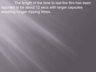 The length of the time to last the film has been
reported to be about 12 secs.with larger capsules
requiring longer dipping times.

 