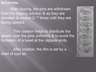 ROTATION:-

After dipping, the pins are withdrawn
from the dipping solution & as they are
elevated & rotated 2-1/2 times until they are
facing upward.
This rotation helps to distribute the
gelatin over the pins uniformly & to avoid the
formation of a bead at the capsule ends.
After rotation, the film is set by a
blast of cool air.

 