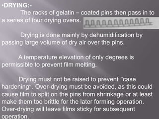 •DRYING:The racks of gelatin – coated pins then pass in to
a series of four drying ovens.
Drying is done mainly by dehumidification by
passing large volume of dry air over the pins.
A temperature elevation of only degrees is
permissible to prevent film melting.
Drying must not be raised to prevent “case
hardening”. Over-drying must be avoided, as this could
cause film to split on the pins from shrinkage or at least
make them too brittle for the later forming operation.
Over-drying will leave films sticky for subsequent
operation.

 