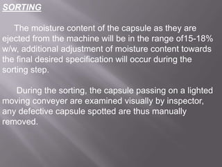 SORTING
The moisture content of the capsule as they are
ejected from the machine will be in the range of15-18%
w/w, additional adjustment of moisture content towards
the final desired specification will occur during the
sorting step.
During the sorting, the capsule passing on a lighted
moving conveyer are examined visually by inspector,
any defective capsule spotted are thus manually
removed.

 