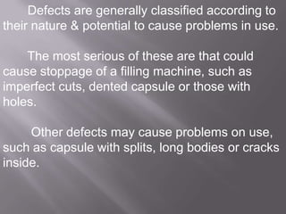 Defects are generally classified according to
their nature & potential to cause problems in use.
The most serious of these are that could
cause stoppage of a filling machine, such as
imperfect cuts, dented capsule or those with
holes.
Other defects may cause problems on use,
such as capsule with splits, long bodies or cracks
inside.

 