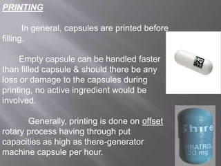 PRINTING
In general, capsules are printed before
filling.

Empty capsule can be handled faster
than filled capsule & should there be any
loss or damage to the capsules during
printing, no active ingredient would be
involved.
Generally, printing is done on offset
rotary process having through put
capacities as high as there-generator
machine capsule per hour.

 