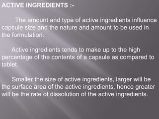 ACTIVE INGREDIENTS :The amount and type of active ingredients influence
capsule size and the nature and amount to be used in
the formulation.
Active ingredients tends to make up to the high
percentage of the contents of a capsule as compared to
tablet.
Smaller the size of active ingredients, larger will be
the surface area of the active ingredients, hence greater
will be the rate of dissolution of the active ingredients.

 