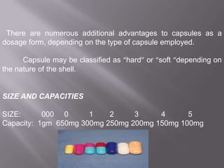 There are numerous additional advantages to capsules as a
dosage form, depending on the type of capsule employed.
Capsule may be classified as “hard” or “soft “depending on
the nature of the shell.

SIZE AND CAPACITIES
SIZE:
000 0
1
2
3
4
5
Capacity: 1gm 650mg 300mg 250mg 200mg 150mg 100mg

 