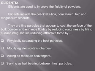 GLIDENTS:Glidents are used to improve the fluidity of powders.
Glidents include the colloidal silica, corn starch, talc and
magnesium stearate.
They are fine particles that appear to coat the surface of the
bulk powder and enhance fluidity by reducing roughness by filling
surface irregularities reducing attractive force by ….


Physically separating the host particles.



Modifying electrostatic charges.



Acting as moisture scavengers.

 Serving as ball bearing between host particles.

 