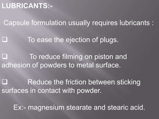 LUBRICANTS:Capsule formulation usually requires lubricants :



To ease the ejection of plugs.


To reduce filming on piston and
adhesion of powders to metal surface.

Reduce the friction between sticking
surfaces in contact with powder.
Ex:- magnesium stearate and stearic acid.

 