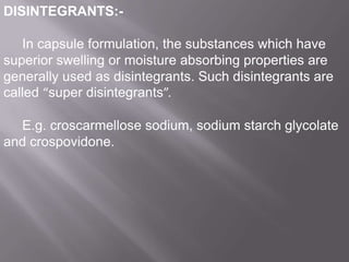 DISINTEGRANTS:In capsule formulation, the substances which have
superior swelling or moisture absorbing properties are
generally used as disintegrants. Such disintegrants are
called “super disintegrants”.
E.g. croscarmellose sodium, sodium starch glycolate
and crospovidone.

 