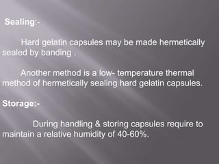 Sealing:-

Hard gelatin capsules may be made hermetically
sealed by banding .
Another method is a low- temperature thermal
method of hermetically sealing hard gelatin capsules.
Storage:During handling & storing capsules require to
maintain a relative humidity of 40-60%.

 