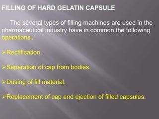 FILLING OF HARD GELATIN CAPSULE
The several types of filling machines are used in the
pharmaceutical industry have in common the following
operations…
Rectification.
Separation of cap from bodies.
Dosing of fill material.
Replacement of cap and ejection of filled capsules.

 
