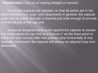 • Rectification ( the act of making straight or correct):

The empty capsule are oriented, so that all points are in the
same direction (i.e. body –end downward) in general, the capsule
pass one-at-a time, through a channel just wide enough to provide
a frictional grip at the cap end.
A special designed blade push against the capsule & causes
it to rotate about its cap end as a fulcrum (* as the fixed point on
which the liver moves) After two pushes (one horizontally & one
vertically downward) the capsule will always be aligned body end
downward.

 