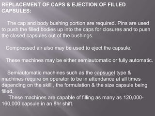 REPLACEMENT OF CAPS & EJECTION OF FILLED
CAPSULES:
The cap and body bushing portion are required. Pins are used
to push the filled bodies up into the caps for closures and to push
the closed capsules out of the bushings.
Compressed air also may be used to eject the capsule.
These machines may be either semiautomatic or fully automatic.
Semiautomatic machines such as the capsugel type &
machines require on operator to be in attendance at all times
depending on the skill , the formulation & the size capsule being
filled,
These machines are capable of filling as many as 120,000160,000 capsule in an 8hr shift.

 