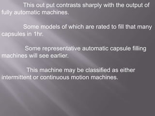 This out put contrasts sharply with the output of
fully automatic machines.
Some models of which are rated to fill that many
capsules in 1hr.

Some representative automatic capsule filling
machines will see earlier.
This machine may be classified as either
intermittent or continuous motion machines.

 