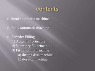 

Semi automatic machine



Fully automatic machine



Powder Filling
1) Augar fill principle
2) Vibratory fill principle
3) Piston-tamp principle
a) dosing disk machine
b) dosator machine

 