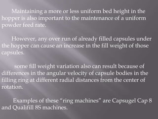 Maintaining a more or less uniform bed height in the
hopper is also important to the maintenance of a uniform
powder feed rate.
However, any over run of already filled capsules under
the hopper can cause an increase in the fill weight of those
capsules.
some fill weight variation also can result because of
differences in the angular velocity of capsule bodies in the
filling ring at different radial distances from the center of
rotation.
Examples of these “ring machines” are Capsugel Cap 8
and Qualifill 8S machines.

 