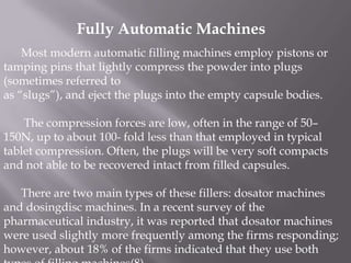 Fully Automatic Machines
Most modern automatic filling machines employ pistons or
tamping pins that lightly compress the powder into plugs
(sometimes referred to
as “slugs”), and eject the plugs into the empty capsule bodies.
The compression forces are low, often in the range of 50–
150N, up to about 100- fold less than that employed in typical
tablet compression. Often, the plugs will be very soft compacts
and not able to be recovered intact from filled capsules.
There are two main types of these fillers: dosator machines
and dosingdisc machines. In a recent survey of the
pharmaceutical industry, it was reported that dosator machines
were used slightly more frequently among the firms responding;
however, about 18% of the firms indicated that they use both

 